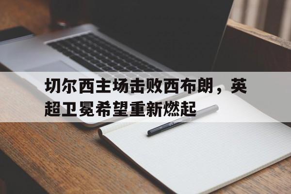 关于切尔西主场击败西布朗，英超卫冕希望重新燃起的信息